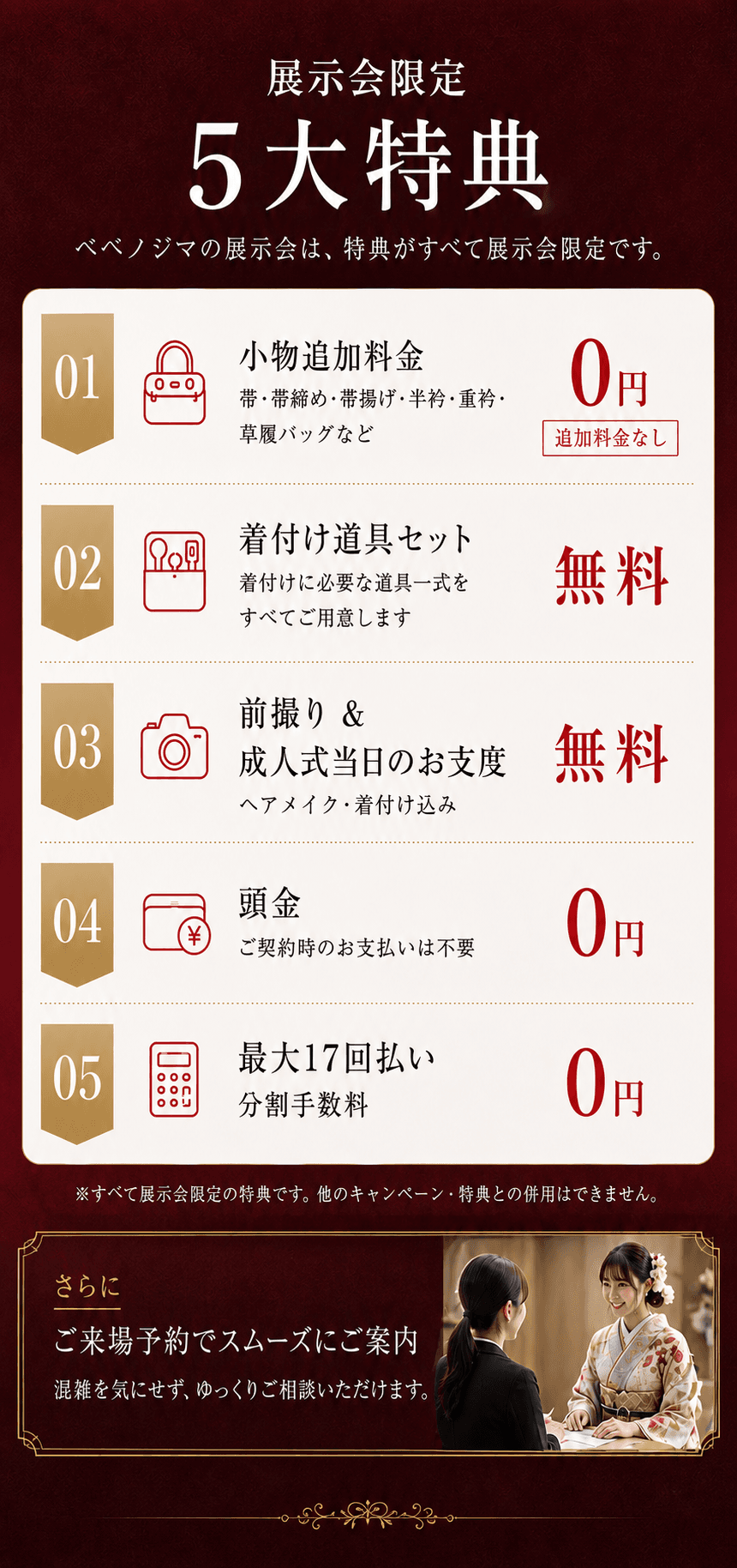 展示会限定5大特典。小物追加料金0円、着付け道具セット無料、前撮りと成人式当日のお支度、頭金0円、最大17回払い。